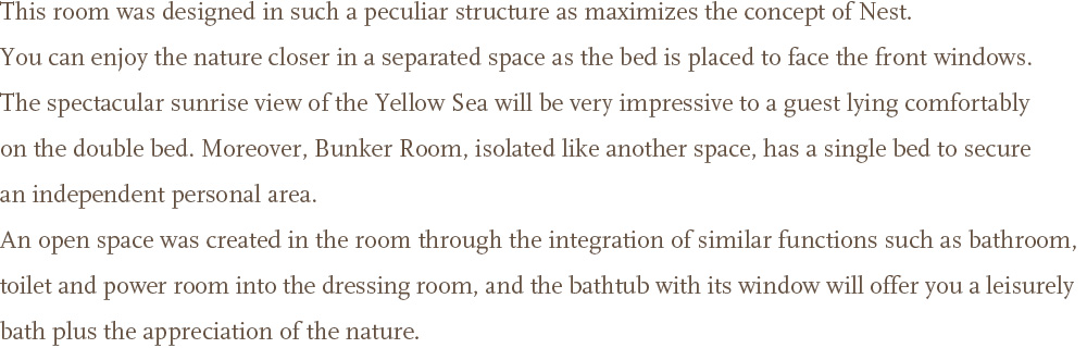 This room was designed in such a peculiar structure as maximizes the concept of Nest. You can enjoy the nature closer in a separated space as the bed is placed to face the front windows. <br />The spectacular sunrise view of the Yellow Sea will be very impressive to a guest lying comfortably on the double bed. Moreover, Bunker Room, isolated like another space, has a single bed to secure an independent personal area. <br />An open space was created in the room through the integration of similar functions such as bathroom, toilet and power room into the dressing room, and the bathtub with its window will offer you a leisurely bath plus the appreciation of the nature.